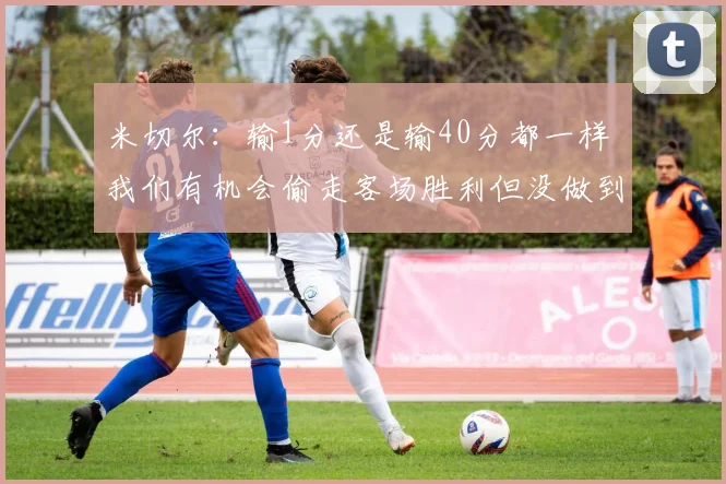 米切尔：输1分还是输40分都一样 我们有机会偷走客场胜利但没做到