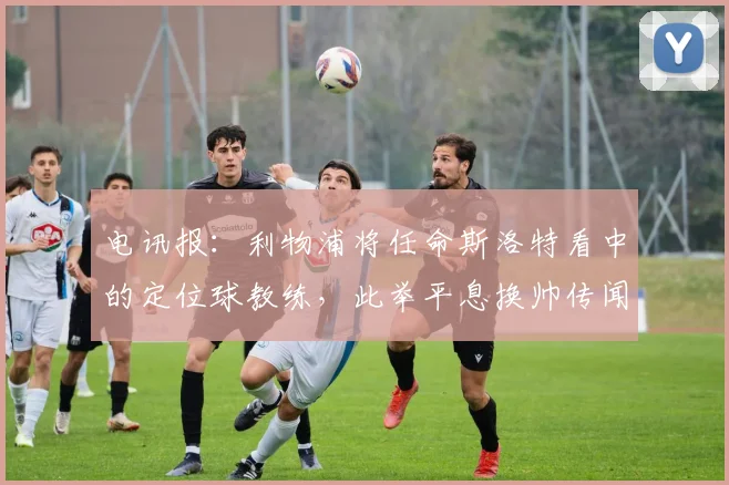电讯报：利物浦将任命斯洛特看中的定位球教练，此举平息换帅传闻
