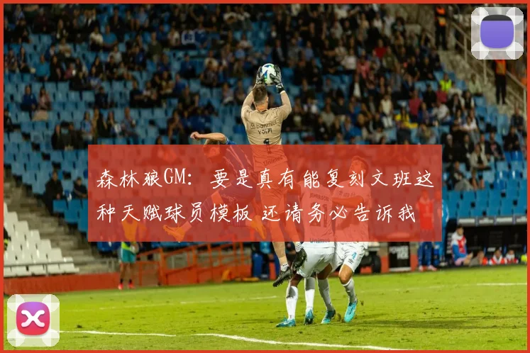 森林狼GM：要是真有能复刻文班这种天赋球员模板 还请务必告诉我