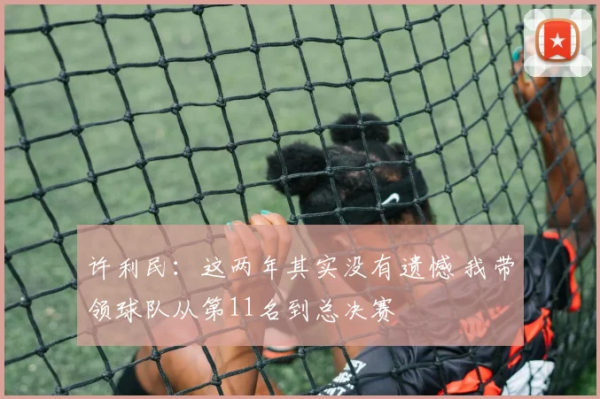许利民：这两年其实没有遗憾 我带领球队从第11名到总决赛
