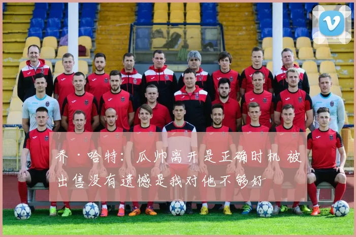 乔·哈特：瓜帅离开是正确时机 被出售没有遗憾是我对他不够好