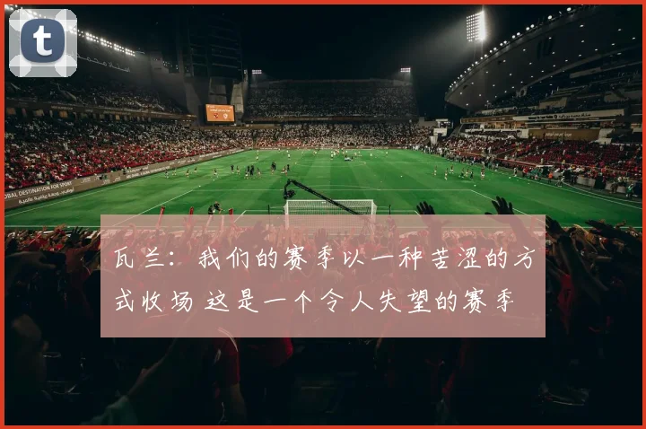 瓦兰：我们的赛季以一种苦涩的方式收场 这是一个令人失望的赛季