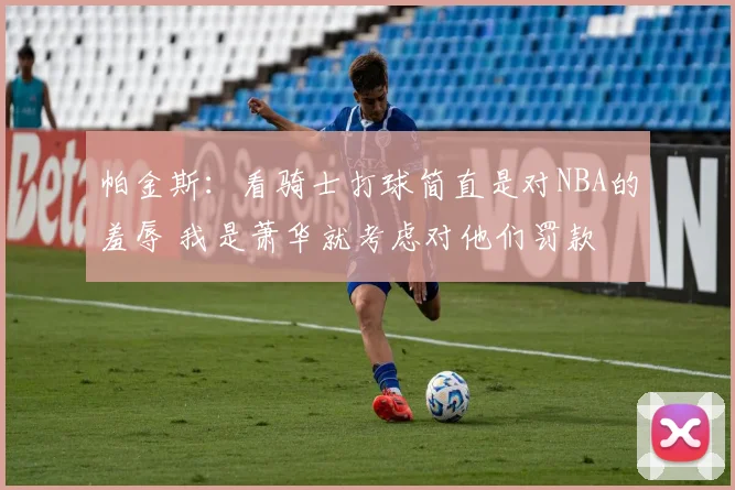 帕金斯：看骑士打球简直是对NBA的羞辱 我是萧华就考虑对他们罚款